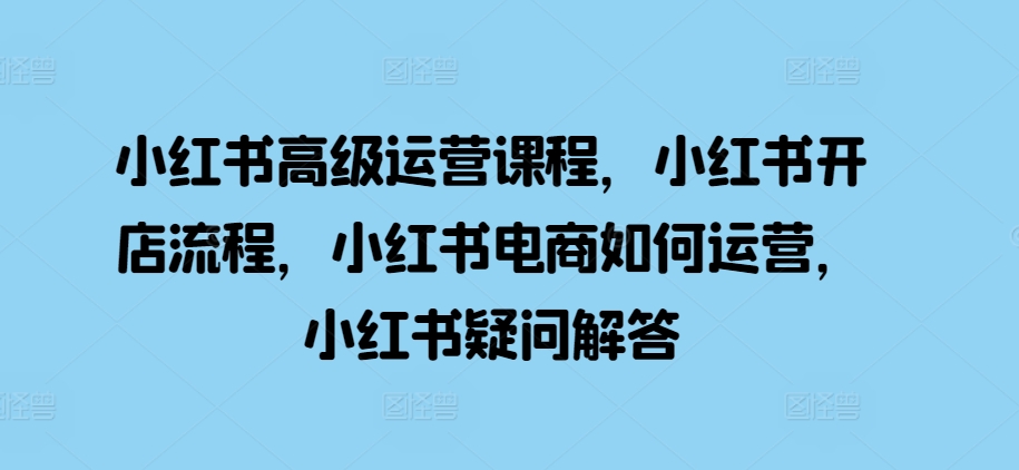 小红书高级运营课程，小红书开店流程，小红书电商如何运营，小红书疑问解答 - 网赚资源网-网赚资源网