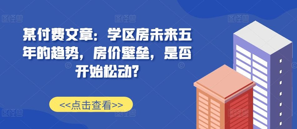 某付费文章：学区房未来五年的趋势，房价壁垒，是否开始松动? - 网赚资源网-网赚资源网