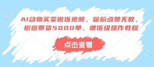 AI动物买菜做饭视频,吸粉点赞无数,橱窗带货5000单,喂饭级操作教程-网赚资源网