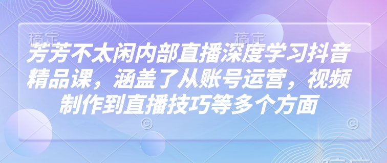 芳芳不太闲内部直播深度学习抖音精品课，涵盖了从账号运营，视频制作到直播技巧等多个方面 - 网赚资源网-网赚资源网