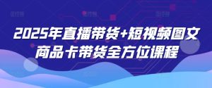 2025年直播带货+短视频图文商品卡带货全方位课程-网赚资源网
