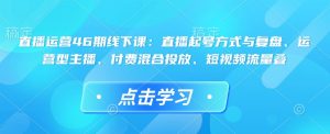 直播运营46期线下课：直播起号方式与复盘、运营型主播、付费混合投放、短视频流量叠-网赚资源网
