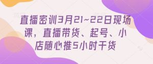 直播密训3月21~22日现场课,直播带货、起号、小店随心推5小时干货-网赚资源网