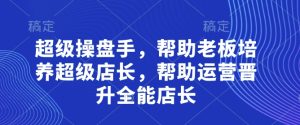 超级操盘手,帮助老板培养超级店长,帮助运营晋升全能店长-网赚资源网