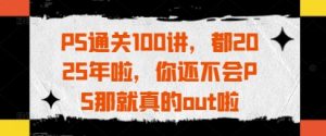 PS通关100讲,都2025年啦,你还不会PS那就真的out啦-网赚资源网