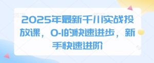 2025年最新千川实战投放课,0-1的快速进步,新手快速进阶-网赚资源网