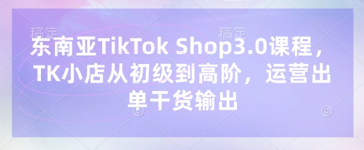 东南亚TikTok Shop3.0课程，TK小店​从初级到高阶，运营出单干货输出 - 网赚资源网-网赚资源网