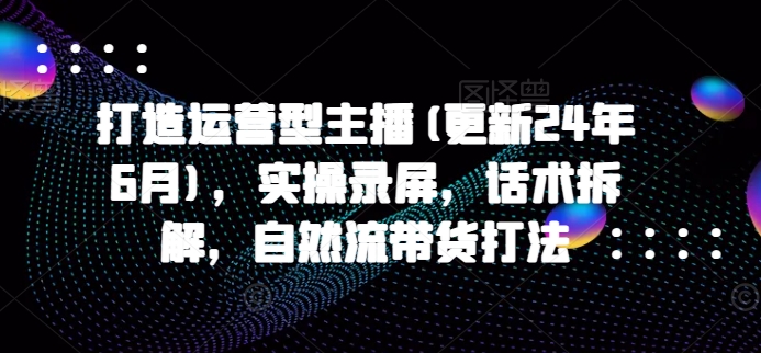 打造运营型主播(更新25年5月)，实操录屏，话术拆解，自然流带货打法 - 网赚资源网-网赚资源网