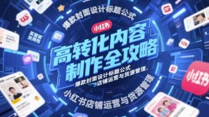 高转化内容制作全攻略，爆款封面设计标题公式，小红书店铺运营与货源管理-网赚资源网