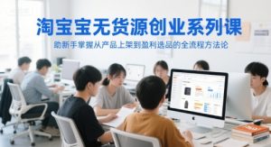 淘宝无货源创业系列课，助新手掌握从产品上架到盈利选品的全流程方法论 - 网赚资源网-网赚资源网