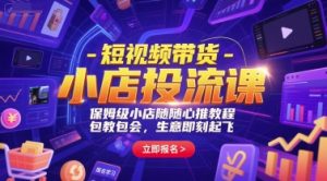 短视频带货-小店投流课，保姆级小店随心推教程，包教包会，生意即刻起飞-网赚资源网