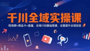 千川全域实操课，短视频+商品卡+直播，全域计划基础搭建，全面提升全域投放 - 网赚资源网-网赚资源网