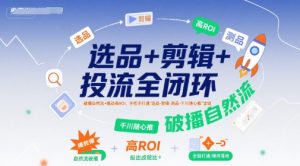 选品+剪辑+投流全闭环，破播自然流+撬动高ROI，手把手打通“选品-剪辑-测品-千川随心推”全链-网赚资源网