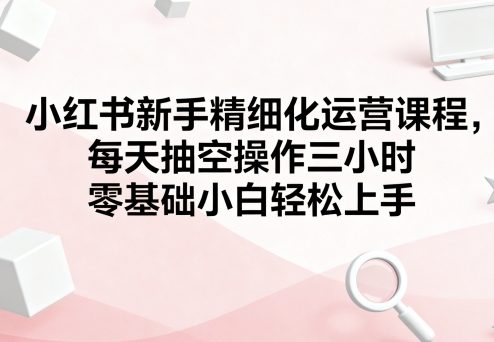 小红书新手精细化运营课程，每天抽空操作三小时，零基础小白轻松上手-网赚资源网