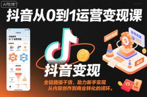 抖音从0到1运营变现课，全链路实操干货，助力新手实现从内容创作到商业转化的闭环-网赚资源网
