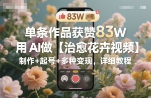 单条作品获赞83W，用AI做【治愈花卉视频】，制作+起号+多种变现，详细教程-网赚资源网