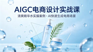 AIGC电商设计实战课，以清爽精华水为实操案例，教你用AI快速生成电商场景-网赚资源网