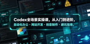 Codex全场景实操课，从入门到进阶，自动化办公・网站开发・创意制作・避坑指南，全流程教学-网赚资源网