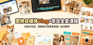 宠物自媒体Vlog+带货全套课程|从图文生成、剪辑成片到带货变现一站式教学-网赚资源网